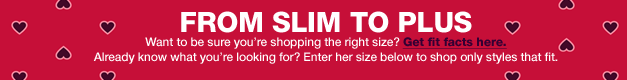from slim to plus. want to be sure you're shopping the right size? get fit facts here. already what you're looking for? enter her size below to shop only styles that fit.