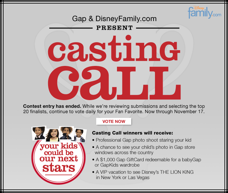 gap & disneyfamily.com present casting call contest entry has ended. while we're reviewing submissions and selecting the top 20 finalists, continue to vote daily for your fan favorites. now through november 17. casting call winners will receive: proffesional gap photo shoot staring your kid a chance to see your child's photo in gap store windows across the country a $1,000 gap giftcard redeemable for a babygap or gapkids wardrobe a vip vacation to see disney's the lion king in new york or las vegas your kids could be our next stars