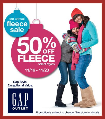 our annual fleece sale. 50% off fleece. select styles. 11/16 - 11/23. gap style exceptional value. gap outlet. promotion is subject to change. see store for details.