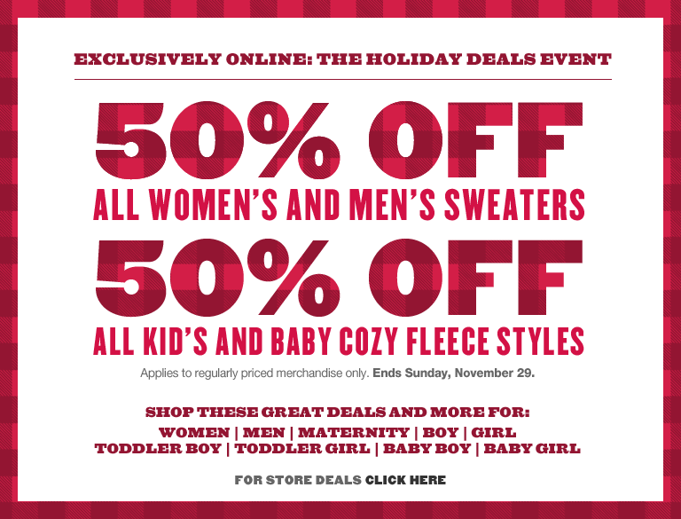 exclusively online: the holiday deals event. 50% off all women's and men's sweaters. 50% off all kid's and baby cozy fleece styles. applies to regularly priced merchandise only. ends sunday, november 29.