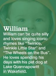 william 11 months medford, ma. william can be quite silly and loves singing iconic rhymes like twinkle, twinkle little star and the wheels on the bus. he loves spending his day with his pet dog at lake quannapowitt in wakefield.