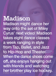 madison 9 years long beach, ca. madison might dance her way onto the set of miley cyrus' next video! madison takes eight dance classes a week ranging in style from tap, ballet, and jazz to hip-hop and theater. when the dance shoes come off, she enjoys hanging out with friends and watching her brother play ice hockey.