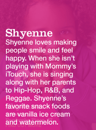 shyenne 2 years pembroke pines, fl. shyenne loves making people smile and feel happy. when she isn't playing with mommy's itouch, she is singing along with her parents to hip-hop, r&b, and reggae. sheyenne's favorite snack foods are vanilla ice cream and watermelon.