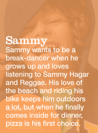 sammy 5 years saratoga, ca. sammy wants to be a break-dancer when he grows up and loves listening to sammy hagar and reggae. his love of the beach and riding his bike keeps him outdoors a lot, but when he finally comes inside for dinner, pizza is his first choice.