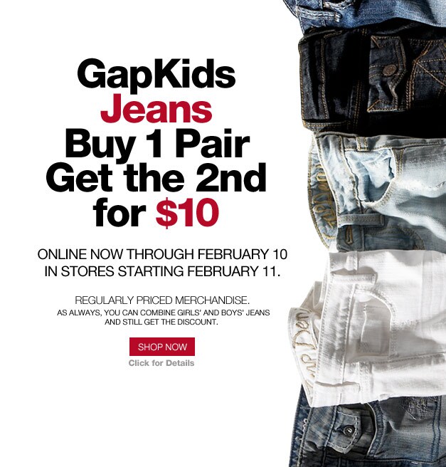 gapkids jeans buy 1 pair get the 2nd for $10. online now through february 10. in stores starting february 11. regularly priced merchandise. as always, you can combine girls' and boys' jeans and still get the discount. shop now.