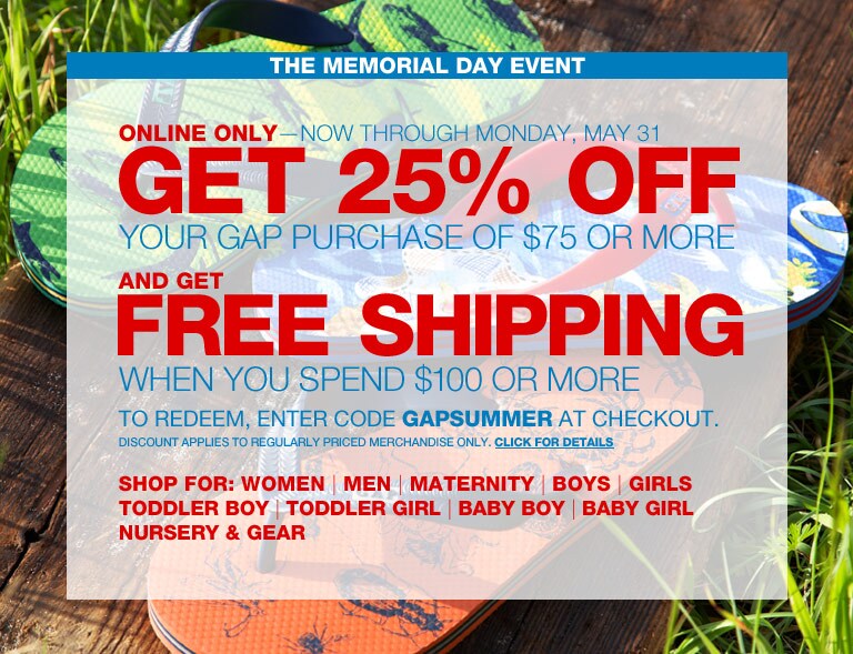 the memorial day event. online only - now through monday, may 31. get 25% off your gap purchase of $75 or more and get free shipping when you spend $100 or more. to redeem, enter code  GAPSUMMER at checkout. discount applies to regularly priced merchandise only.
