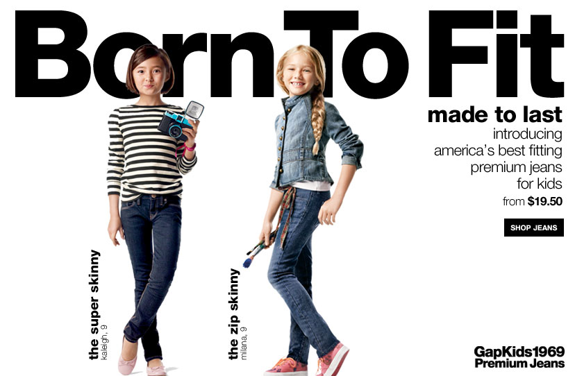born to fit, made to last. introducing america,s best fitting premium jeans for kids, from %19.50. shop jeans. the original fit, kaleigh, 9, the straight fit, milana, 9. gapkids 1969 premium jeans.