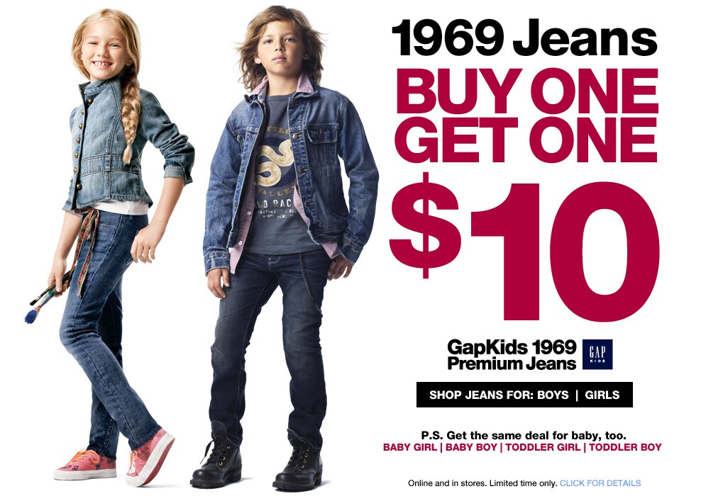 1969 jeans. buy one get one. $10. gapkids 1969 premium jeans. shop jeans for boys | girls. ps. get the same deal for baby too. baby boy, baby girl, toddler boy, toddler girl. online and in stores. limited time only click for details.