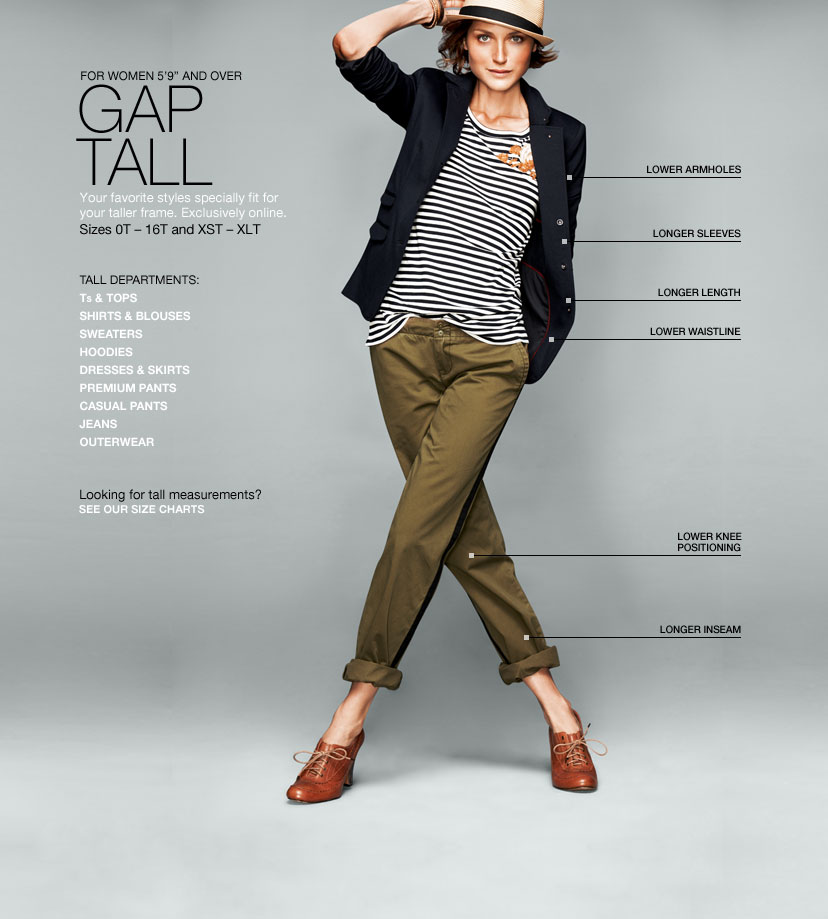 for women 5′9″ and over. gap tall. your favorite styles specially fit for your taller frame. exclusively online. size 0t - 16t and xst - xlt. longer sleeves, lower armholes, lower waistline, longer length, lower knee positioning, longer inseam.