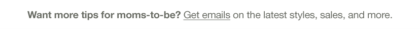 want more tips fpr moms-to-be? get email on the latest styles, sales, and more.