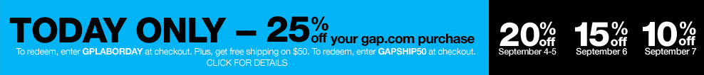 today only - 25% off your gap.com purchase. to redeem, enter GPLABORDAY at checkout. plus, get free shipping on $50. to redeem, enter GAPSHIP50 at checkout. click for details. 20% off september 4-5. 15% off september 6. 10% off september 7.