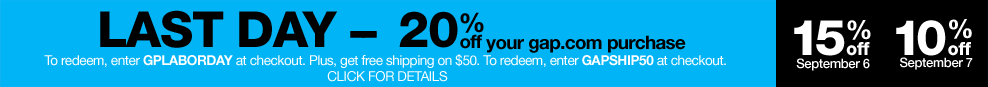 last day - 20% off  your gap.com purchase. to redeem, enter GPLABORDAY at checkout. plus, get free shipping on $50. to redeem, enter GAPSHIP50 at checkout. click for details. 15% off september 6. 10% off september 7.