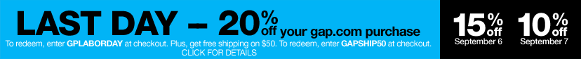 last day - 20% off your gap.com purchase. to redeem, enter GPLABORDAY at checkout. plus, get free shipping on $50. to redeem, enter GAPSHIP50 at checkout. click for details. 15% off september 6. 10% off september 7.