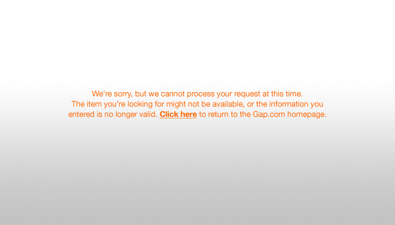 We're sorry, but we cannot process your request at this time. The item you're looking for might not be available, or the information you entered is no longer valid. Click here to return to the Gap.com homepage.