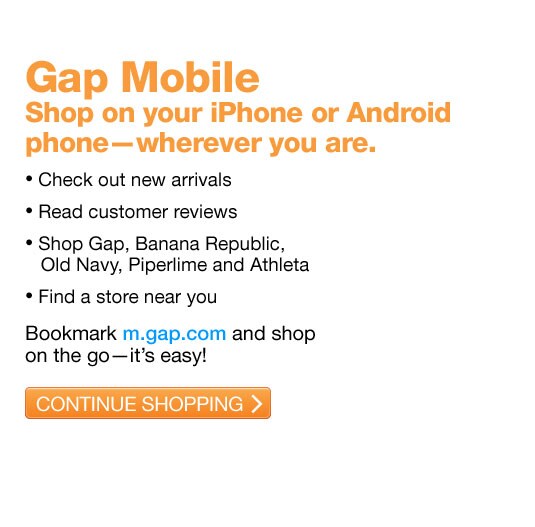 gap mobile. shop on your iphone or android phone - wherever you are. check out new arrivals. read customer reviews. shop gap, banana republic, old navy, piperlime and athleta. find a store new your. bookmakrd m.gap.com and shop on the go - it's easy!