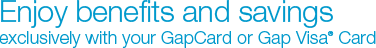 Enjoy benefits and savings exclusively with your GapCard or Gap Visa&reg; Card