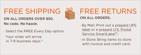 free shipping on all orders over $50. no code. no hassle. select the free every day option. your order will arrive in 7-9 business days.* free returns on all orders. by mail: print out a prepaid UPS label or a prepaid U.S. Postal Service SmartLabel™. In store: bring items to store with invoice and credit card.
