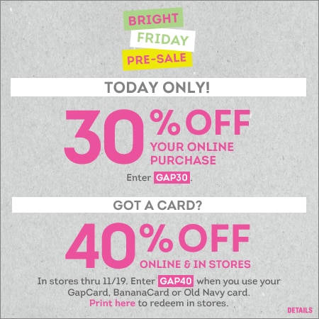Bright friday pre-sale today only! 30% off your online purchase. enter GAP30. Got a card? 40% off online & in stores. in stores thru 11/19. enter GAP40 when you use your GapCard, BananaCard or Old Navy Card.