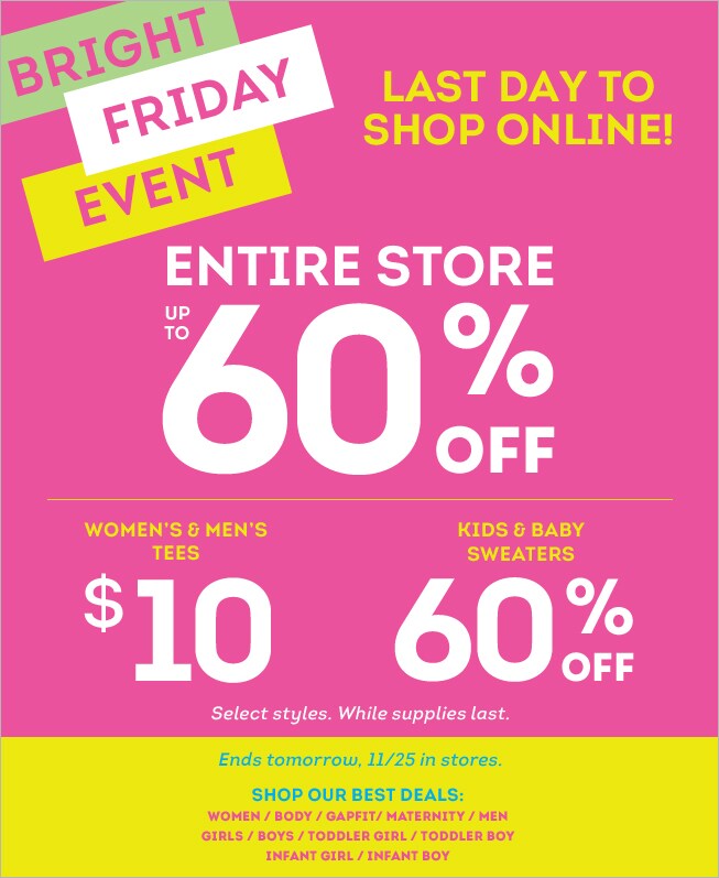 bright friday event. entire store up to 60% off. women's & men's tees $10 kids & baby sweaters 60% off select styles. while supplies last. ends tomorrow, 11/25 in stores. shop our best deals: