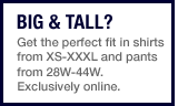 Big & Tall? Get the perfect fit in shirts from XS-XXXL and pants from 28W-44W. Exclusively online.