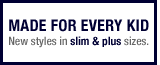 Made for everykid. New styles in slim & plus sizes