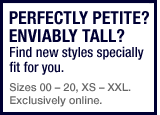 perfectly petite? enviably tall? find new styles specifically fit for you. sizes 00 - 20, XS - XXL. Exclusively online.