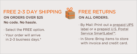free shipping on all orders over $25. no code. no hassle. select the free every day option. your order will arrive in 7-9 business days.* free returns on all orders. by mail: print out a prepaid UPS label or a prepaid U.S. Postal Service SmartLabel™. In store: bring items to store with invoice and credit card.