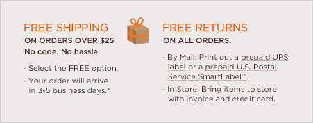 free shipping on all orders over $25. no code. no hassle. select the free every day option. your order will arrive in 7-9 business days.* free returns on all orders. by mail: print out a prepaid UPS label or a prepaid U.S. Postal Service SmartLabel™. In store: bring items to store with invoice and credit card.