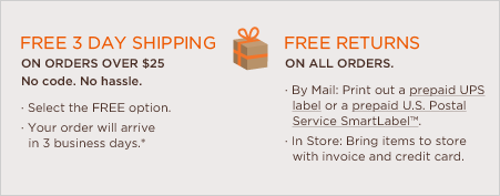 free shipping on all orders over $25. no code. no hassle. select the free every day option. your order will arrive in 7-9 business days.* free returns on all orders. by mail: print out a prepaid UPS label or a prepaid U.S. Postal Service SmartLabel™. In store: bring items to store with invoice and credit card.