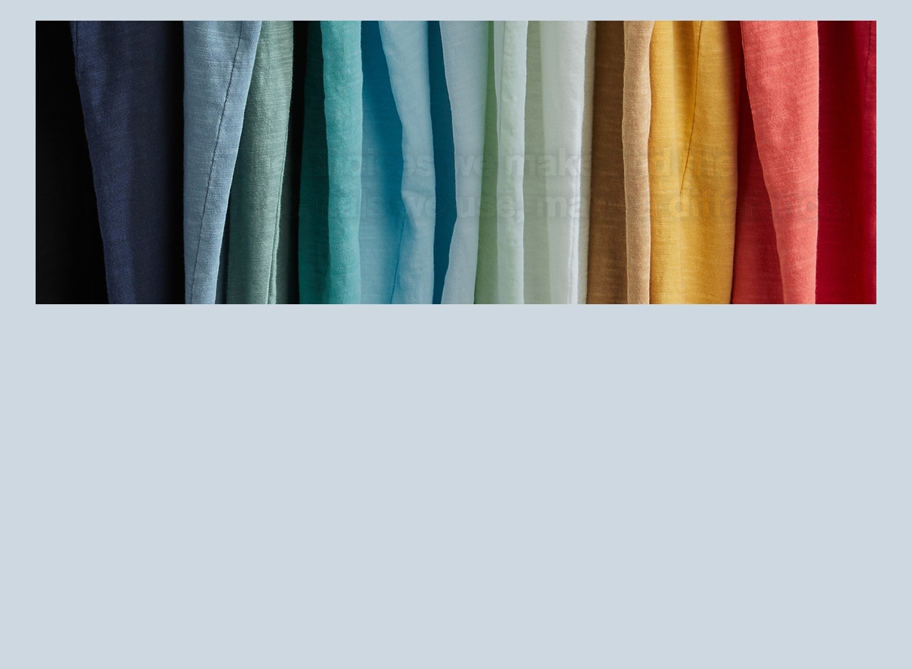 Materials: The choices we make and the materials we use, make a difference. We partner with the Better Cotton Initiative, which trains farmers to use water efficiently, care for the health of the soil and natural habitats, reduce use of the most harmful chemicals and respect the rights and wellbeing of workers.